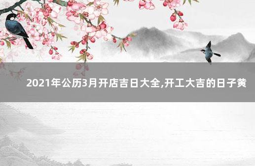 2021年公历3月开店吉日大全,开工大吉的日子黄历查询 2021年公历3月开店吉日大全