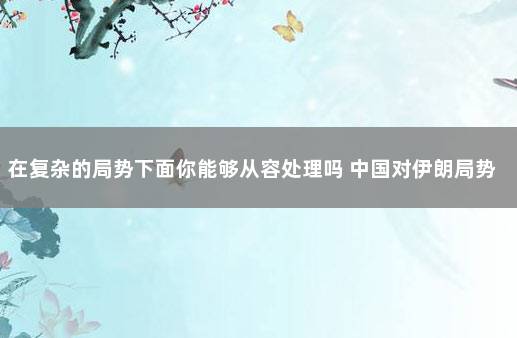 在复杂的局势下面你能够从容处理吗 中国对伊朗局势的看法