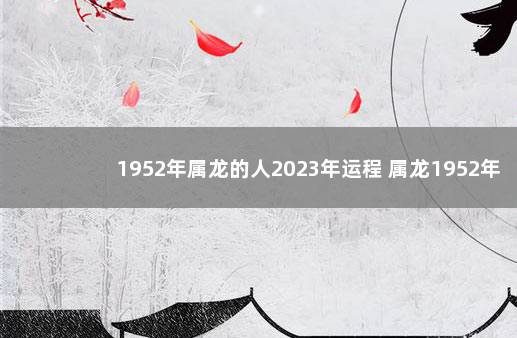 1952年属龙的人2023年运程 属龙1952年什么命