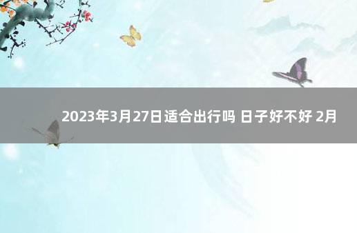 2023年3月27日适合出行吗 日子好不好 2月份黄道吉日