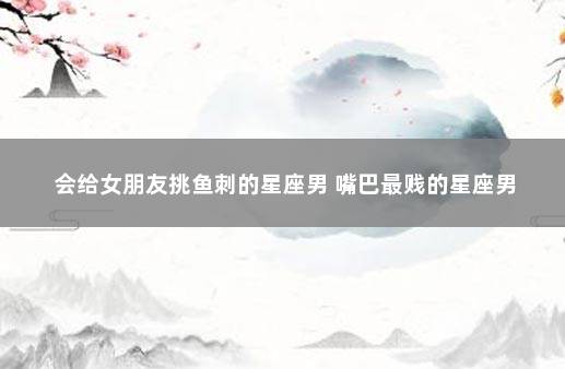 会给女朋友挑鱼刺的星座男 嘴巴最贱的星座男