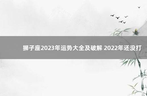 狮子座2023年运势大全及破解 2022年还没打第一针疫苗