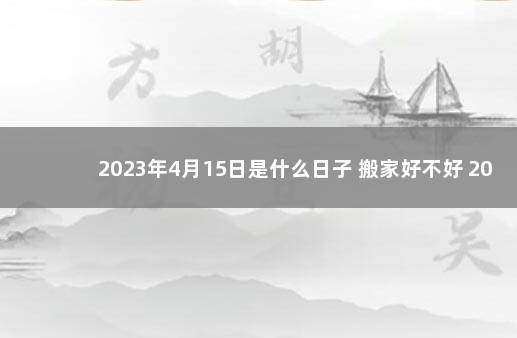 2023年4月15日是什么日子 搬家好不好 2023年搬家黄道吉日