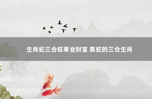 生肖蛇三合旺事业财富 属蛇的三合生肖