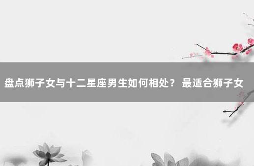 盘点狮子女与十二星座男生如何相处？ 最适合狮子女的星座男