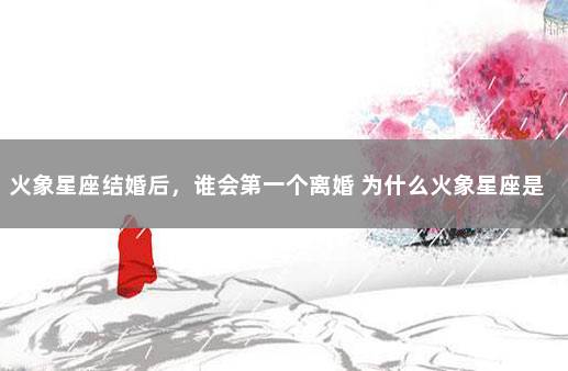 火象星座结婚后，谁会第一个离婚 为什么火象星座是三傻