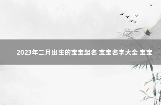 2023年二月出生的宝宝起名 宝宝名字大全 宝宝起名大全免费