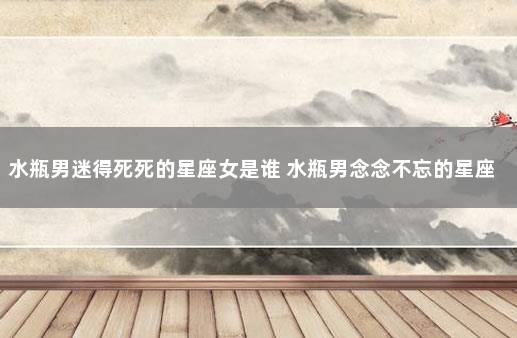 水瓶男迷得死死的星座女是谁 水瓶男念念不忘的星座女