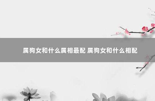 属狗女和什么属相最配 属狗女和什么相配
