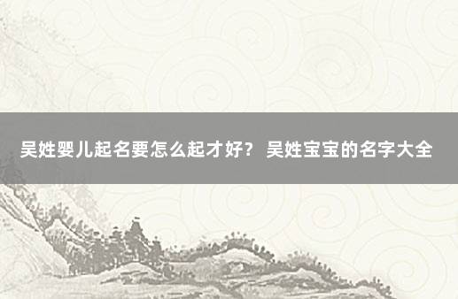 吴姓婴儿起名要怎么起才好？ 吴姓宝宝的名字大全