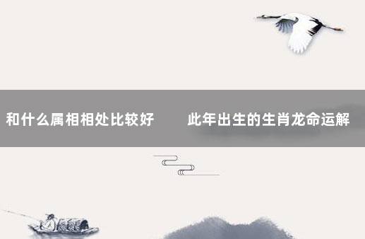 和什么属相相处比较好 　　此年出生的生肖龙命运解析
