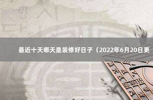 最近十天哪天是装修好日子（2022年6月20日更新） 装修好日子