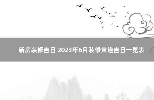 新房装修吉日 2023年6月装修黄道吉日一览表 2019年新房入宅黄道吉日一览表