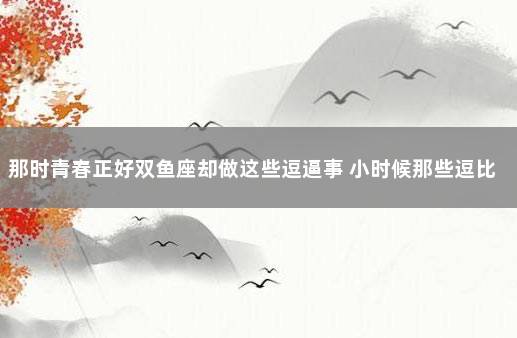 那时青春正好双鱼座却做这些逗逼事 小时候那些逗比的事情