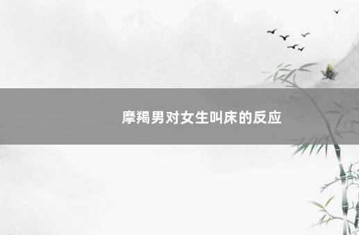 摩羯男对女生叫床的反应