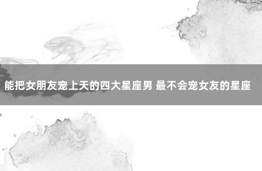 能把女朋友宠上天的四大星座男 最不会宠女友的星座男