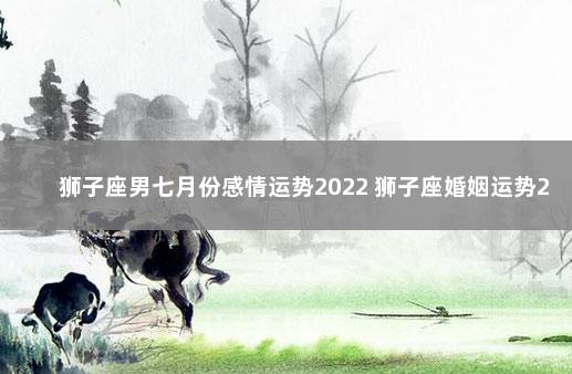 狮子座男七月份感情运势2022 狮子座婚姻运势2022