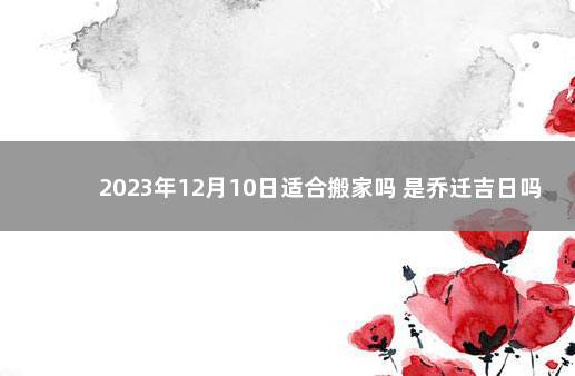 2023年12月10日适合搬家吗 是乔迁吉日吗 2023年搬家黄道吉日