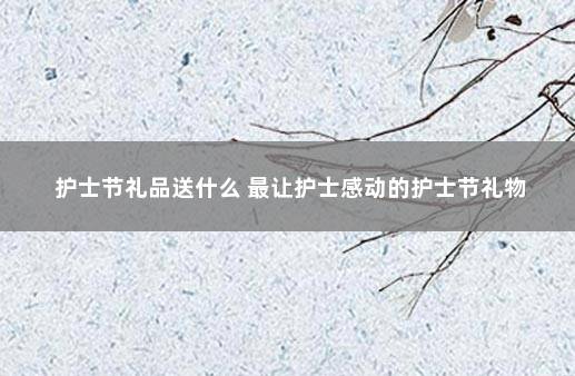 护士节礼品送什么 最让护士感动的护士节礼物