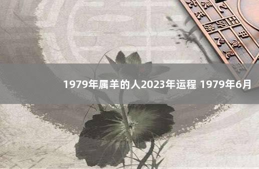 1979年属羊的人2023年运程 1979年6月属羊的人什么命