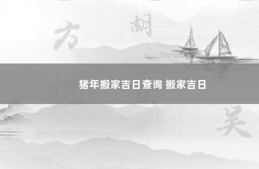 猪年搬家吉日查询 搬家吉日