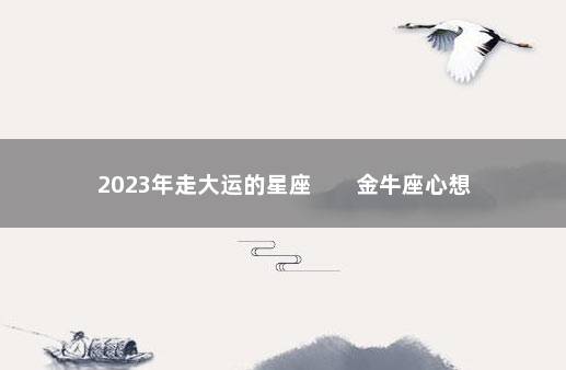 2023年走大运的星座        金牛座心想事成