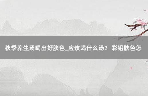 秋季养生汤喝出好肤色_应该喝什么汤？ 彩铅肤色怎么调出来