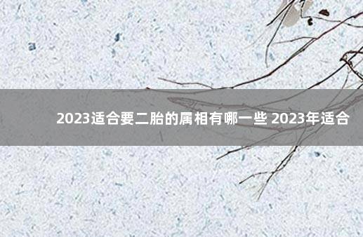 2023适合要二胎的属相有哪一些 2023年适合生子的生肖