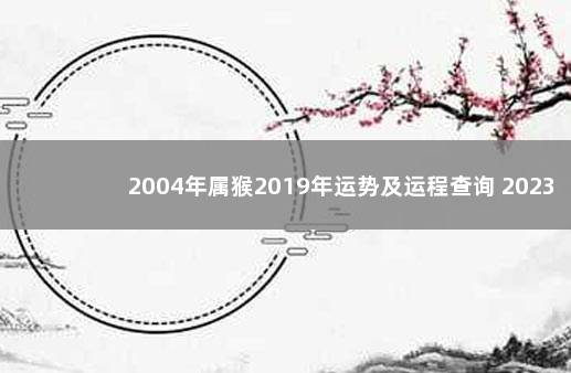2004年属猴2019年运势及运程查询 2023放假时间表最新公布