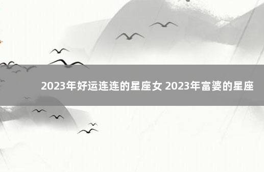 2023年好运连连的星座女 2023年富婆的星座女