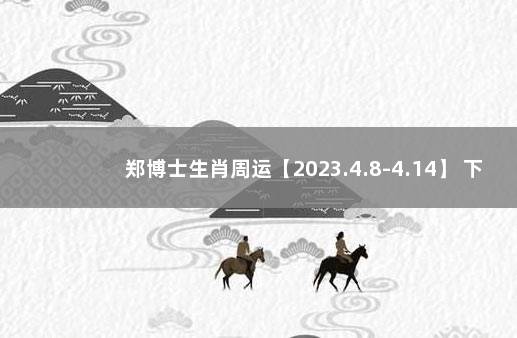 郑博士生肖周运【2023.4.8-4.14】 下周生肖运势郑博士