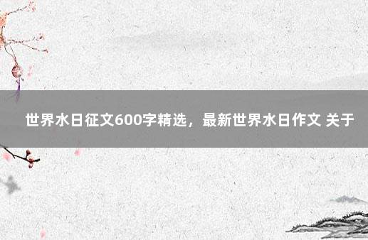 世界水日征文600字精选，最新世界水日作文 关于节约用水的征文600字