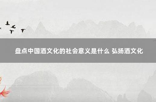 盘点中国酒文化的社会意义是什么 弘扬酒文化