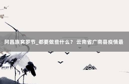 阿昌族窝罗节_都要做些什么？ 云南省广南县疫情最新消息