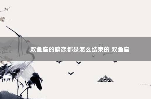 双鱼座的暗恋都是怎么结束的 双鱼座