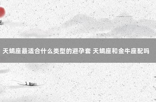 天蝎座最适合什么类型的避孕套 天蝎座和金牛座配吗