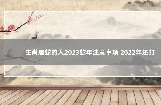 生肖属蛇的人2023蛇年注意事项 2022年还打不打疫苗