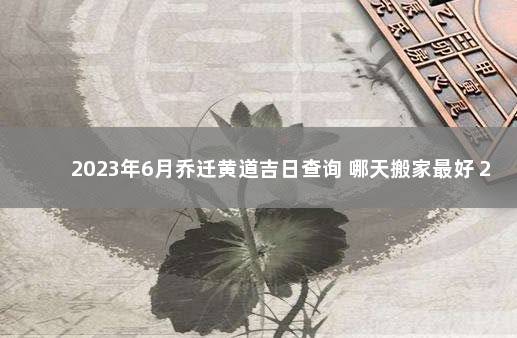 2023年6月乔迁黄道吉日查询 哪天搬家最好 2022年上海落户政策