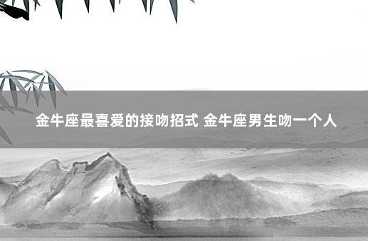 金牛座最喜爱的接吻招式 金牛座男生吻一个人