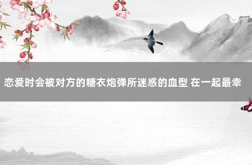 恋爱时会被对方的糖衣炮弹所迷惑的血型 在一起最幸福的血型