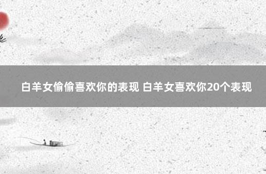 白羊女偷偷喜欢你的表现 白羊女喜欢你20个表现