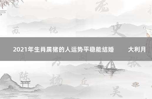 2021年生肖属猪的人运势平稳能结婚 　　大利月和大利年