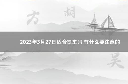 2023年3月27日适合提车吗 有什么要注意的 20201月适合提车的日子