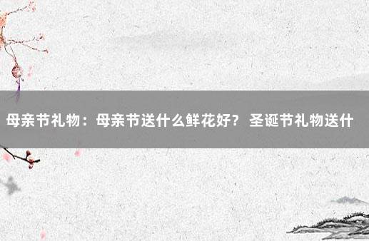 母亲节礼物：母亲节送什么鲜花好？ 圣诞节礼物送什么