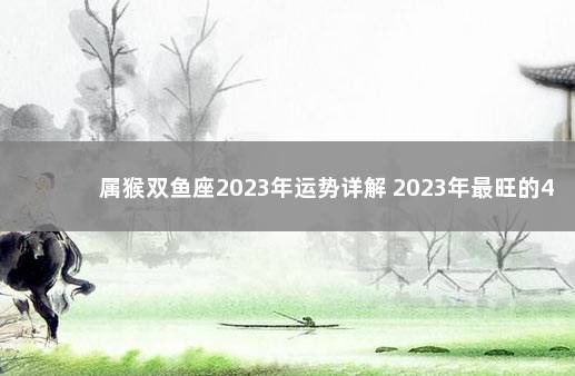 属猴双鱼座2023年运势详解 2023年最旺的4大星座