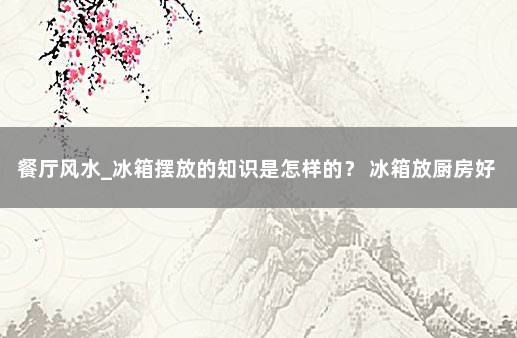 餐厅风水_冰箱摆放的知识是怎样的？ 冰箱放厨房好还是餐厅好风水