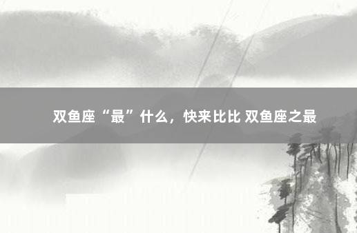 双鱼座“最”什么，快来比比 双鱼座之最