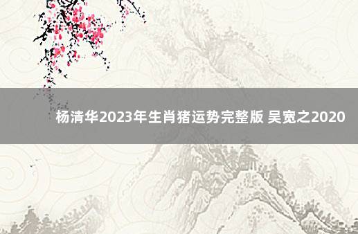 杨清华2023年生肖猪运势完整版 吴宽之2020生肖运势