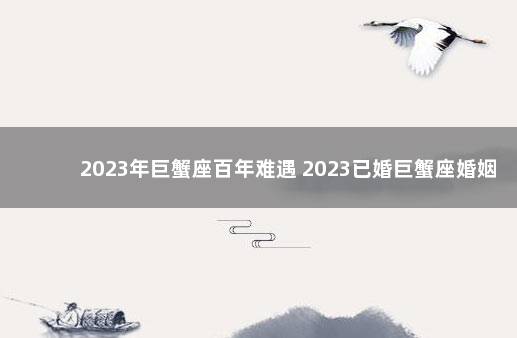 2023年巨蟹座百年难遇 2023已婚巨蟹座婚姻