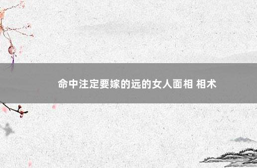 命中注定要嫁的远的女人面相 相术